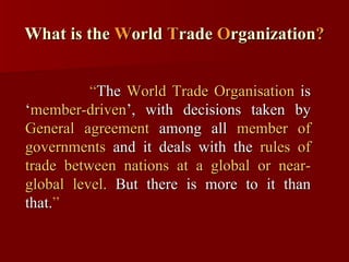 What is the  W orld  T rade  O rganization ? “ The  World Trade Organisation  is ‘ member-driven ’, with decisions taken by  General agreement  among all  member of governments  and it deals with the  rules of trade between nations at a global or near-global level.  But there is more to it than that. ” 