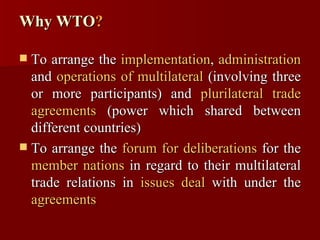 Why WTO ? To arrange the  implementation ,  administration  and  operations of multilateral  (involving three or more participants) and  plurilateral trade agreements  (power which shared between different countries) To arrange the  forum for deliberations  for the  member nations  in regard to their multilateral trade relations in  issues deal  with under the  agreements 