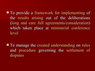 To provide a  framework for implementing  of the  results arising  out of the deliberations ( long and care full agreements/consideration ) which taken place at  ministerial conference level To manage the  created understanding  on  rules  and  procedure  governing the  settlement of disputes 
