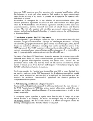 Moreover, WTO members agreed to recognize other countries’ qualifications without
discrimination, to grant each other access to their markets, to accept commitments
concerning the opening of any market as bounded and to recognize the importance of a
stable financial system.
Nevertheless, an exemption list of the principle of non-discrimination exists: This
concerns preferential agreements in service on that some countries have been agreed
before the WTO entered into force. Continue negotiations will effect in four areas: basic
telecommunications, maritime transport, movement of natural persons and financial
services. Also the rules dealing with subsidies, government procurement, safeguard
measures and technical and qualified standard of products are areas that will be discussed
in future negotiations.

IV. Intellectual property: The TRIPS agreement
Intellectual property rights (IPR) give creators the right to prevent others from using their
inventions, designs or other creations. Copyright and related rights, trademarks (including
service marks), geographical indications (place names), industrial designs, patens, layout-
designs and undisclosed information (including trade secrets) are the areas covered by the
TRIPS agreement. The TRIPS agreement will protect these rights and bring them under
common international rules. Industrial designs and layout designs will be protected for at
least 10 years, patents for products and processes for at least 20 years.

The owner of any form of IPR can issue a license for someone else to produce or copy his
trademark, work, design etc. Under certain conditions, governments have the right to take
action to prevent anti-competitive licensing that abuses IPR’s. Besides this, the
government should make sure that the owner of IPR receives assistance to prevent
imports of pirated goods. When there are trade disputes over intellectual property rights,
the WTO will settle them between its members.

Developing countries like Namibia have time until the year 2000 to ensure that their laws
and practices conform with the TRIPS agreement. If a developing country did not provide
product patent protection in a particular area of technology it has time until the year 2005
introduce the protection. Pharmaceutical, agricultural and chemical products are
exempted from this regulation.

V. Anti-dumping, subsidies and safeguard measures
Binding tariffs, and applying them equally to all trading partners are the main principle of
the WTO. Nevertheless, the WTO take actions against selling at an unfairly low price
(dumping) and it allows special subsidies as well as emergency measures in order to limit
imports temporarily.

If a company exports a product at a price lower than the price it charges on its own
market, it is said to be “dumping” the product and an import duty can be charged as an
anti-dumping measure. But this is only allowed if a detailed investigation shows that
dumping is taking place and a domestic industry is being hurt.
 
