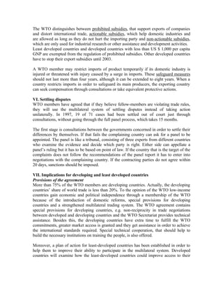 The WTO distinguishes between prohibited subsidies, that support exports of companies
and distort international trade, actionable subsidies, which help domestic industries and
are allowed as long as they do not hurt the importing party and non-actionable subsidies,
which are only used for industrial research or other assistance and development activities.
Least developed countries and developed countries with less than US $ 1,000 per capita
GNP are exempted from the regulation of prohibited subsidies. Other developed countries
have to stop their export subsidies until 2003.

A WTO member may restrict imports of product temporarily if its domestic industry is
injured or threatened with injury caused by a surge in imports. These safeguard measures
should not last more than four years, although it can be extended to eight years. When a
country restricts imports in order to safeguard its main producers, the exporting country
can seek compensation through consultations or take equivalent protective actions.

VI. Settling disputes
WTO members have agreed that if they believe fellow-members are violating trade rules,
they will use the multilateral system of settling disputes instead of taking action
unilaterally. In 1997, 19 of 71 cases had been settled out of court just through
consultations, without going through the full panel process, which takes 15 months.

The first stage is consultations between the governments concerned in order to settle their
differences by themselves. If that fails the complaining country can ask for a panel to be
appointed. The panel is like a tribunal, consisting of three experts from different countries
who examine the evidence and decide which party is right. Either side can appellate a
panel’s ruling but it has to be based on point of law. If the country that is the target of the
complaints does not follow the recommendations of the panel report it has to enter into
negotiations with the complaining country. If the contracting parties do not agree within
20 days, sanctions should be imposed.

VII. Implications for developing and least developed countries
Provisions of the agreement
More than 75% of the WTO members are developing countries. Actually, the developing
countries’ share of world trade is less than 20%. To the opinion of the WTO low-income
countries gain economic and political independence through a membership of the WTO
because of the introduction of domestic reforms, special provisions for developing
countries and a strengthened multilateral trading system. The WTO agreement contains
special provisions for developing countries, e.g. non-reciprocity in trade negotiations
between developed and developing countries and the WTO Secretariat provides technical
assistance. Besides this, the developing countries have extra time to fulfill the WTO
commitments, greater market access is granted and they get assistance in order to achieve
the international standards required. Special technical cooperation, that should help to
build the necessary institutions on training the people, is also offered.

Moreover, a plan of action for least-developed countries has been established in order to
help them to improve their ability to participate in the multilateral system. Developed
countries will examine how the least-developed countries could improve access to their
 