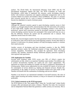 markets. The World Bank, the International Monetary Fund (IMF) and the UN
Development Programme support this plan. The WTO Committee on Trade and
Development, which helps to implement this structure, assists developing countries
further with technical cooperation and supports preferential arrangements such as the
Common Market for Eastern and Southern Africa (COMESA). The goal is to increase
their economic growth due to a raise in exports of manufactured goods so that they
become less dependent on exports of primary goods.

Negative impacts
Although the industrial countries agreed to grant developing countries access to their
markets, e.g. through reduced tariffs, selected products like fish and textiles will continue
to have high tariffs. Another issue that worries developing countries is the erosion of
preferences: special tariff concessions granted by developed countries on imports from
certain developing countries become less meaningful if the normal tariff rates are cut so
that the difference between the normal and the preferential rate is reduced. That
implicates income losses for whole Africa.

Besides this, least developed countries fear that agricultural reforms will lead to increases
in world prices what will be bad for poor food-importing countries. On the other hand, an
increase in world prices for primary products will help developing countries to increase
their export proceeds.

Another concern of developing and least developed countries is that the TRIPS
agreement protects mainly the intellectual property of large multinational firms and
worsens inequalities. Nevertheless, they accepted the agreement. Some developing
countries, like Namibia, introduced already intellectual property protection regimes in
inter-regional trade agreements.

VIII. Implications for Namibia
Favored tariff treatment under WTO covers over 90% of Africa’s exports but
unfortunately not fish, which is an important Namibian export product. Nevertheless, due
to product diversification Namibia can exploit the new export opportunities. The
agreement on textiles and clothing for example will lead to a progressive liberalisation of
existing quotas. Market access opportunities are also available for exports of services and
for consumption of service abroad (e.g. banking and financial services). Besides this,
commitments on the supply of services in all potential markets have been made so that
Namibia will benefit from the combination of technology and services offered.

Namibia is not forced to use international standards of non-tariff measures, like rules of
origin, import licensing and sanitary measures, as long as its measures are transparent and
predictable.

VVI. Critical comments on the WTO agreement
The WTO believes in the “free market effect” where the “invisible hand” (Adam Smith)
navigates offer and demand and creates a balance. Therefore free trade, free investment
and an independent National Bank that guarantees a stable currency are necessary. But as
 