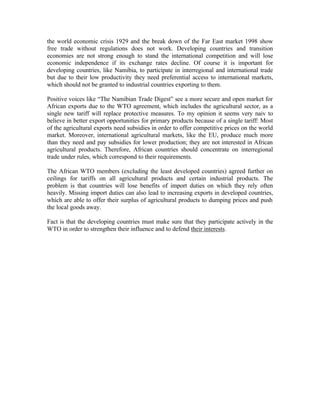 the world economic crisis 1929 and the break down of the Far East market 1998 show
free trade without regulations does not work. Developing countries and transition
economies are not strong enough to stand the international competition and will lose
economic independence if its exchange rates decline. Of course it is important for
developing countries, like Namibia, to participate in interregional and international trade
but due to their low productivity they need preferential access to international markets,
which should not be granted to industrial countries exporting to them.

Positive voices like “The Namibian Trade Digest” see a more secure and open market for
African exports due to the WTO agreement, which includes the agricultural sector, as a
single new tariff will replace protective measures. To my opinion it seems very naiv to
believe in better export opportunities for primary products because of a single tariff: Most
of the agricultural exports need subsidies in order to offer competitive prices on the world
market. Moreover, international agricultural markets, like the EU, produce much more
than they need and pay subsidies for lower production; they are not interested in African
agricultural products. Therefore, African countries should concentrate on interregional
trade under rules, which correspond to their requirements.

The African WTO members (excluding the least developed countries) agreed further on
ceilings for tariffs on all agricultural products and certain industrial products. The
problem is that countries will lose benefits of import duties on which they rely often
heavily. Missing import duties can also lead to increasing exports in developed countries,
which are able to offer their surplus of agricultural products to dumping prices and push
the local goods away.

Fact is that the developing countries must make sure that they participate actively in the
WTO in order to strengthen their influence and to defend their interests.
 