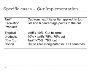 Specific cases – Our Implementation

Tariff         Cut from next higher tier applied. In top
Escalation     tier add 6 percentage points to the cut
Products
Tropical       tariff ≤ 10%: Cut to zero;
products       10% <tariff≤ 75%: 70% cut
(first list)   Tariff >75%, 78% cut
Cotton         Cut to zero if originated in LDC countries
 