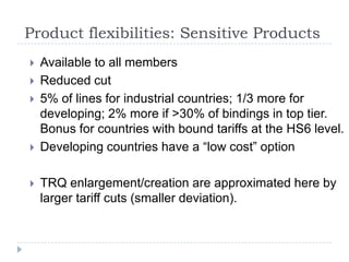 Product flexibilities: Sensitive Products
   Available to all members
   Reduced cut
   5% of lines for industrial countries; 1/3 more for
    developing; 2% more if >30% of bindings in top tier.
    Bonus for countries with bound tariffs at the HS6 level.
   Developing countries have a “low cost” option

   TRQ enlargement/creation are approximated here by
    larger tariff cuts (smaller deviation).
 