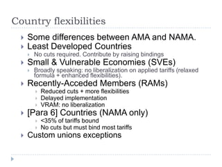 Country flexibilities
     Some differences between AMA and NAMA.
     Least Developed Countries
         No cuts required. Contribute by raising bindings
     Small & Vulnerable Economies (SVEs)
         Broadly speaking: no liberalization on applied tariffs (relaxed
          formula + enhanced flexibilities).
     Recently-Acceded Members (RAMs)
             Reduced cuts + more flexibilities
             Delayed implementation
             VRAM: no liberalization
     [Para 6] Countries (NAMA only)
             <35% of tariffs bound
             No cuts but must bind most tariffs
     Custom unions exceptions
 