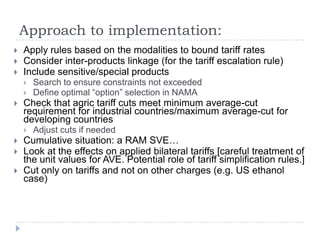 Approach to implementation:
   Apply rules based on the modalities to bound tariff rates
   Consider inter-products linkage (for the tariff escalation rule)
   Include sensitive/special products
       Search to ensure constraints not exceeded
       Define optimal “option” selection in NAMA
   Check that agric tariff cuts meet minimum average-cut
    requirement for industrial countries/maximum average-cut for
    developing countries
       Adjust cuts if needed
   Cumulative situation: a RAM SVE…
   Look at the effects on applied bilateral tariffs [careful treatment of
    the unit values for AVE. Potential role of tariff simplification rules.]
   Cut only on tariffs and not on other charges (e.g. US ethanol
    case)
 