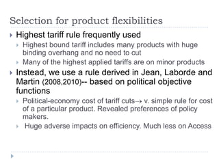 Selection for product flexibilities
   Highest tariff rule frequently used
       Highest bound tariff includes many products with huge
        binding overhang and no need to cut
       Many of the highest applied tariffs are on minor products
   Instead, we use a rule derived in Jean, Laborde and
    Martin (2008,2010)-- based on political objective
    functions
       Political-economy cost of tariff cuts v. simple rule for cost
        of a particular product. Revealed preferences of policy
        makers.
       Huge adverse impacts on efficiency. Much less on Access
 