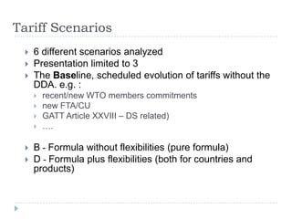 Tariff Scenarios
    6 different scenarios analyzed
    Presentation limited to 3
    The Baseline, scheduled evolution of tariffs without the
     DDA. e.g. :
        recent/new WTO members commitments
        new FTA/CU
        GATT Article XXVIII – DS related)
        ….

    B - Formula without flexibilities (pure formula)
    D - Formula plus flexibilities (both for countries and
     products)
 