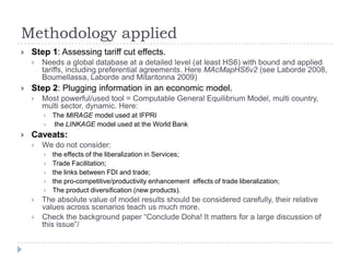 Methodology applied
   Step 1: Assessing tariff cut effects.
       Needs a global database at a detailed level (at least HS6) with bound and applied
        tariffs, including preferential agreements. Here MAcMapHS6v2 (see Laborde 2008,
        Boumellassa, Laborde and Mitaritonna 2009)
   Step 2: Plugging information in an economic model.
       Most powerful/used tool = Computable General Equilibrium Model, multi country,
        multi sector, dynamic. Here:
           The MIRAGE model used at IFPRI
           the LINKAGE model used at the World Bank
   Caveats:
       We do not consider:
           the effects of the liberalization in Services;
           Trade Facilitation;
           the links between FDI and trade;
           the pro-competitive/productivity enhancement effects of trade liberalization;
           The product diversification (new products).
       The absolute value of model results should be considered carefully, their relative
        values across scenarios teach us much more.
       Check the background paper “Conclude Doha! It matters for a large discussion of
        this issue”/
 