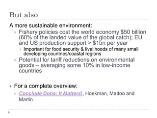 But also
A more sustainable environment:
   Fishery policies cost the world economy $50 billion
    (60% of the landed value of the global catch); EU
    and US production support > $1bn per year
           Important for food security & livelihoods of many small
            developing countries/coastal regions
       Potential for tariff reductions on environmental
        goods – averaging some 10% in low-income
        countries

   For a complete overview:
       Conclude Doha: It Matters!, Hoekman, Mattoo and
        Martin
 