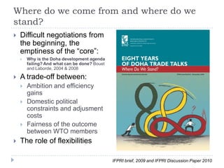 Where do we come from and where do we
stand?
   Difficult negotiations from
    the beginning, the
    emptiness of the “core”:
       Why is the Doha development agenda
        failing? And what can be done? Bouet
        and Laborde, 2004 & 2008

   A trade-off between:
       Ambition and efficiency
        gains
       Domestic political
        constraints and adjusment
        costs
       Fairness of the outcome
        between WTO members
   The role of flexibilities

                                               IFPRI brief, 2009 and IFPRI Discussion Paper 2010
 