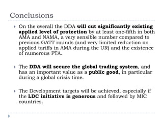 Conclusions
    On the overall the DDA will cut significantly existing
     applied level of protection by at least one-fifth in both
     AMA and NAMA, a very sensible number compared to
     previous GATT rounds (and very limited reduction on
     applied tariffs in AMA during the UR) and the existence
     of numerous PTA.

    The DDA will secure the global trading system, and
     has an important value as a public good, in particular
     during a global crisis time.

    The Development targets will be achieved, especially if
     the LDC initiative is generous and followed by MIC
     countries.
 