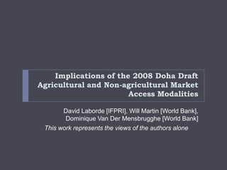 Implications of the 2008 Doha Draft
Agricultural and Non-agricultural Market
                       Access Modalities

       David Laborde [IFPRI], Will Martin [World Bank],
        Dominique Van Der Mensbrugghe [World Bank]
 This work represents the views of the authors alone
 