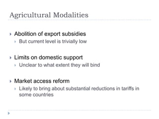 Agricultural Modalities

   Abolition of export subsidies
       But current level is trivially low


   Limits on domestic support
       Unclear to what extent they will bind


   Market access reform
       Likely to bring about substantial reductions in tariffs in
        some countries
 