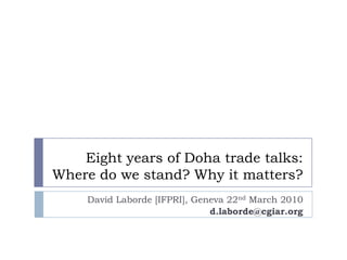 Eight years of Doha trade talks:
Where do we stand? Why it matters?
     David Laborde [IFPRI], Geneva 22nd March 2010
                               d.laborde@cgiar.org
 