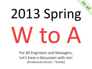 2013 Spring
W to A
 For All Engineers and Managers,
 Let’s have a discussion with me!
     @nekoasuka (Asuka ♂ Kamijo)
 