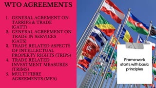 WTO AGREEMENTS
1. GENERAL AGREMENT ON
TARRIFS & TRADE
(GATT)
2. GENERAL AGREEMENT ON
TRADE IN SERVICES
(GATS)
3. TRADE RELATED ASPECTS
OF INTELLECTUAL
PROPERTY RIGHTS (TRIPS)
4. TRADE RELATED
INVESTMENT MEASURES
(TRIMS)
5. MULTI FIBRE
AGREEMENTS (MFA)
Frame work
starts with basic
principles
 