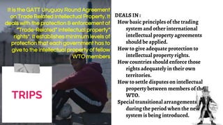 DEALS IN :
How basic principles of the trading
system and other international
intellectual property agreements
should be applied.
How to give adequate protection to
intellectual property rights.
How countries should enforce those
rights adequately in their own
territories.
How to settle disputes on intellectual
property between members of the
WTO.
Special transitional arrangements
during the period when the new
system is being introduced.
TRIPS
It is the GATT Uruguay Round Agreement
on Trade Related Intellectual Property. It
deals with the protection & enforcement of
“Trade-Related” intellectual property“
rights". It establishes minimum levels of
protection that each government has to
give to the intellectual property of fellow
WTO members
 