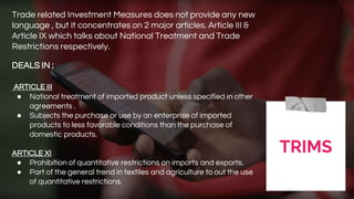 TRIMS
Trade related Investment Measures does not provide any new
language , but It concentrates on 2 major articles. Article III &
Article IX which talks about National Treatment and Trade
Restrictions respectively.
DEALS IN :
ARTICLE III
● National treatment of imported product unless specified in other
agreements .
● Subjects the purchase or use by an enterprise of imported
products to less favorable conditions than the purchase of
domestic products.
ARTICLE XI
● Prohibition of quantitative restrictions on imports and exports.
● Part of the general trend in textiles and agriculture to out the use
of quantitative restrictions.
 