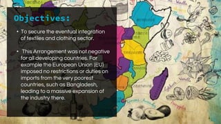 Objectives:
• To secure the eventual integration
of textiles and clothing sector.
• This Arrangement was not negative
for all developing countries. For
example the European Union (EU)
imposed no restrictions or duties on
imports from the very poorest
countries, such as Bangladesh,
leading to a massive expansion of
the industry there.
 