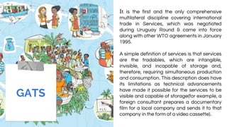 It is the first and the only comprehensive
multilateral discipline covering international
trade in Services, which was negotiated
during Uruguay Round & came into force
along with other WTO agreements in January
1995.
A simple definition of services is that services
are the tradables, which are intangible,
invisible, and incapable of storage and,
therefore, requiring simultaneous production
and consumption. This description does have
its limitations as technical advancements
have made it possible for the services to be
visible and capable of storage(for example, a
foreign consultant prepares a documentary
film for a local company and sends it to that
company in the form of a video cassette).
GATS
 