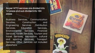 As per WTO services are divided into
12 areas and sub divided into 164
areas
Business Services, Communication
Services, Construction and
Engineering Services ,Distribution
Services, Education Services,
Environmental Services, Financial
Services, Health Services, Tourism and
travel Services, Recreation, cultural
and sporting Services, Transport
Services, Other Services not included
elsewhere.
 