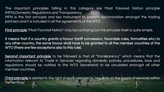 The important principles falling in this category are Most Favored Nation principle
(MFN),Domestic Regulations and Transparency.
MFN is the first principle and key instrument to prevent discrimination amongst the trading
partners and it is included in all the agreements of the WTO.
First principle "Most Favored Nation" may be confusing but the principle itself is quite simple.
It means that if a country grants a favour (tariff concession, favorable rules, formalities etc.) to
any other country, the same favour shall have to be granted to all the member countries of the
WTO (there are few exceptions also to this rule).
Second important principle to be followed is that of “transparency” which means that the
information relevant to Trade in Services regarding domestic policies, procedures, laws and
regulations should be notified to the WTO Secretariat to be circulated amongst all other
member countries.
Third principle is related to the right of each member to “regulate on the supply of services within
her territory”
 