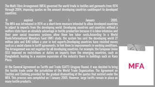 The Multi Fibre Arrangement (MFA) governed the world trade in textiles and garments from 1974
through 2004, imposing quotas on the amount developing countries couldexport to developed
countries.
It expired on 1 January 2005.
The MFA was introduced in 1974 as a short-term measure intended to allow developed countries
to adjust to imports from the developing world. Developing countries and countries without a
welfare state have an absolute advantage in textile production because it is labor-intensive and
their poor social insurance systems allow them low labor costs.According to a World
Bank/International Monetary Fund (IMF) study, the system has cost the developing world 27
million jobs and $40 billion a year in lost exports.Developing countries have resisted moves
such as a social clause in tariff agreements, to link them to improvements in working conditions.
The Arrangement was not negative for all developing countries. For example, the European Union
(EU) imposed no restrictions or duties on imports from the emerging countries, such as
Bangladesh, leading to a massive expansion of the industry there in buildings such as Rana
Plaza.
At the General Agreement on Tariffs and Trade (GATT) Uruguay Round, it was decided to bring
the textile trade under the jurisdiction of the World Trade Organization. The Agreement on
Textiles and Clothing provided for the gradual dismantling of the quotas that existed under the
MFA. This process was completed on 1 January 2005. However, large tariffs remain in place on
many textile products.
MFA
 