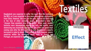 Bangladesh was expected to suffer the most from the ending of
the MFA, as it was expected to face more competition, particularly
from China. However, this was not the case. It turns out that even
in the face of other economic giants, Bangladesh’s labor is
"cheaper than anywhere else in the world." While some smaller
factories were documented making pay cuts and layoffs, most
downsizing was essentially speculative – the orders for goods kept
coming even after the MFA expired. In fact, Bangladesh's exports
increased in value by about $500 million in 2006.However, poorer
countries within the developed world, such as Greece and
Portugal, are expected to lose out.
Effect.
Source:Wikipedia .trade.gov
 