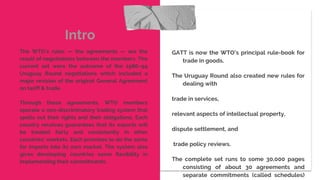 GATT is now the WTO’s principal rule-book for
trade in goods.
The Uruguay Round also created new rules for
dealing with
trade in services,
relevant aspects of intellectual property,
dispute settlement, and
trade policy reviews.
The complete set runs to some 30,000 pages
consisting of about 30 agreements and
separate commitments (called schedules)
Intro
The WTO’s rules — the agreements — are the
result of negotiations between the members. The
current set were the outcome of the 1986–94
Uruguay Round negotiations which included a
major revision of the original General Agreement
on tariff & trade.
Through these agreements, WTO members
operate a non-discriminatory trading system that
spells out their rights and their obligations. Each
country receives guarantees that its exports will
be treated fairly and consistently in other
countries’ markets. Each promises to do the same
for imports into its own market. The system also
gives developing countries some flexibility in
implementing their commitments.
 