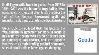 It all began with trade in goods. From 1947 to
1994, GATT was the forum for negotiating lower
customs duty rates and other trade barriers; the
text of the General Agreement spelt out
important rules, particularly non-discrimination.
Since 1995, the updated GATT has become the
WTO’s umbrella agreement for trade in goods. It
has annexes dealing with specific sectors such
as agriculture and textiles, and with specific
issues such as state trading, product standards,
subsidies and actions taken against dumping.
Goods
 