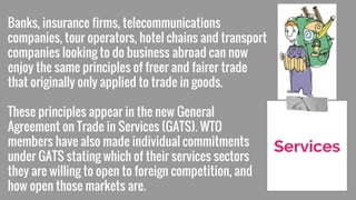 Banks, insurance firms, telecommunications
companies, tour operators, hotel chains and transport
companies looking to do business abroad can now
enjoy the same principles of freer and fairer trade
that originally only applied to trade in goods.
These principles appear in the new General
Agreement on Trade in Services (GATS). WTO
members have also made individual commitments
under GATS stating which of their services sectors
they are willing to open to foreign competition, and
how open those markets are.
Services
 