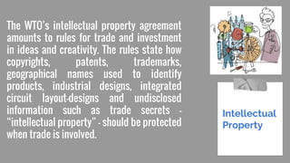 The WTO’s intellectual property agreement
amounts to rules for trade and investment
in ideas and creativity. The rules state how
copyrights, patents, trademarks,
geographical names used to identify
products, industrial designs, integrated
circuit layout-designs and undisclosed
information such as trade secrets —
“intellectual property” — should be protected
when trade is involved.
Intellectual
Property
 