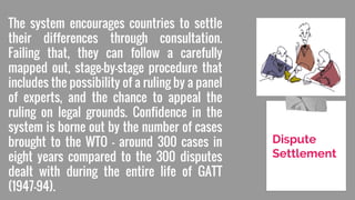The system encourages countries to settle
their differences through consultation.
Failing that, they can follow a carefully
mapped out, stage-by-stage procedure that
includes the possibility of a ruling by a panel
of experts, and the chance to appeal the
ruling on legal grounds. Confidence in the
system is borne out by the number of cases
brought to the WTO — around 300 cases in
eight years compared to the 300 disputes
dealt with during the entire life of GATT
(1947–94).
Dispute
Settlement
 