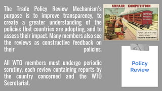 The Trade Policy Review Mechanism’s
purpose is to improve transparency, to
create a greater understanding of the
policies that countries are adopting, and to
assess their impact. Many members also see
the reviews as constructive feedback on
their policies.
All WTO members must undergo periodic
scrutiny, each review containing reports by
the country concerned and the WTO
Secretariat.
Policy
Review
 