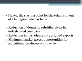Hence, the starting point for the establishment of a fair agri-trade has to be: Reduction of domestic subsidies given by industrilised countries Reduction in the volume of subsidised exports Minimum market access opportunities for agricultural producers world wide 