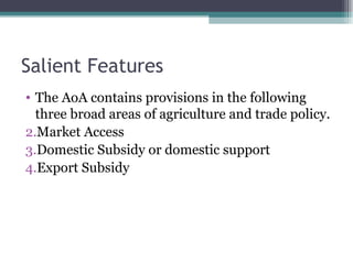 Salient Features The AoA contains provisions in the following three broad areas of agriculture and trade policy. Market Access Domestic Subsidy or domestic support Export Subsidy 