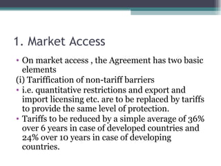 1. Market Access On market access , the Agreement has two basic elements (i) Tariffication of non-tariff barriers i.e. quantitative restrictions and export and import licensing etc. are to be replaced by tariffs to provide the same level of protection. Tariffs to be reduced by a simple average of 36% over 6 years in case of developed countries and 24% over 10 years in case of developing countries. 