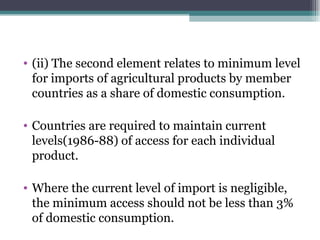 (ii) The second element relates to minimum level for imports of agricultural products by member countries as a share of domestic consumption. Countries are required to maintain current levels(1986-88) of access for each individual product. Where the current level of import is negligible, the minimum access should not be less than 3% of domestic consumption. 