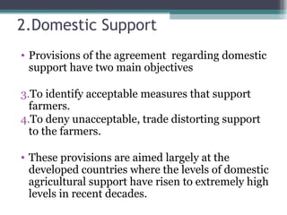 2.Domestic Support Provisions of the agreement  regarding domestic support have two main objectives To identify acceptable measures that support farmers. To deny unacceptable, trade distorting support to the farmers. These provisions are aimed largely at the developed countries where the levels of domestic agricultural support have risen to extremely high levels in recent decades. 