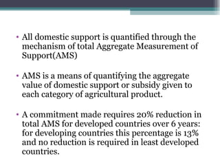 All domestic support is quantified through the mechanism of total Aggregate Measurement of Support(AMS) AMS is a means of quantifying the aggregate value of domestic support or subsidy given to each category of agricultural product. A commitment made requires 20% reduction in total AMS for developed countries over 6 years: for developing countries this percentage is 13% and no reduction is required in least developed countries. 