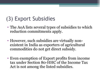 (3) Export Subsidies The AoA lists several types of subsidies to which reduction commitments apply. However, such subsidies are virtually non-existent in India as exporters of agricultural commodities do not get direct subsidy. Even exemption of Export profits from income tax under Section 80-HHC of the Income Tax Act is not among the listed subsidies. 