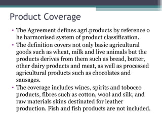 Product Coverage The Agreement defines agri.products by reference o he harmonised system of product classification. The definition covers not only basic agricultural goods such as wheat, milk and live animals but the products derives from them such as bread, butter, other dairy products and meat, as well as processed agricultural products such as chocolates and sausages. The coverage includes wines, spirits and tobocco products, fibres such as cotton, wool and silk, and raw materials skins destinated for leather production. Fish and fish products are not included. 
