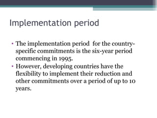 Implementation period The implementation period  for the country-specific commitments is the six-year period commencing in 1995.  However, developing countries have the flexibility to implement their reduction and other commitments over a period of up to 10 years. 