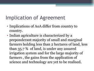 Implication of Agreement Implications of AoA differ from country to country. Indian agriculture is characterized by a preponderant majority of small and marginal farmers holding less than 2 hectares of land, less than 35.7 %  of land, is under any assured irrigation system and for the large majority of farmers , the gains from the application of science and technology are yet to be realised. 