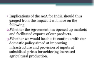 Implications of the AoA for India should thus gauged from the impact it will have on the following: Whether the Agreement has opened up markets and facilitated exports of our products. Whether we would be able to continue with our domestic policy aimed at improving infrastructure and provision of inputs at subsidised prices for achieving increased agricultural production. 