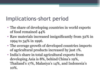 Implications-short period The share of developing countries in world exports of food remained 44% Raw materials increased insignificantly from 32% in 1994 to 34% in 1996. The average growth of developed countries imports of agricultural products increased by just 1%. India’s share in total agricultural exports from developing Asia is 8%, behind China’s 19%, Thailand’s 17%, Malasiya’s 14%, and Indonesia’s 10%. 