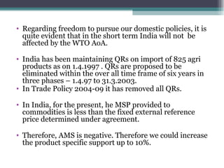 Regarding freedom to pursue our domestic policies, it is quite evident that in the short term India will not  be affected by the WTO AoA. India has been maintaining QRs on import of 825 agri products as on 1.4.1997 . QRs are proposed to be eliminated within the over all time frame of six years in three phases – 1.4.97 to 31.3.2003. In Trade Policy 2004-09 it has removed all QRs. In India, for the present, he MSP provided to commodities is less than the fixed external reference price determined under agreement. Therefore, AMS is negative. Therefore we could increase the product specific support up to 10%. 