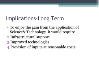 Implications-Long Term To enjoy the gain from the application of Science& Technology  it would require Infrastructural support Improved technologies Provision of inputs at reasonable costs 